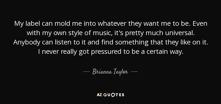 My label can mold me into whatever they want me to be. Even with my own style of music, it's pretty much universal. Anybody can listen to it and find something that they like on it. I never really got pressured to be a certain way. - Brianna Taylor