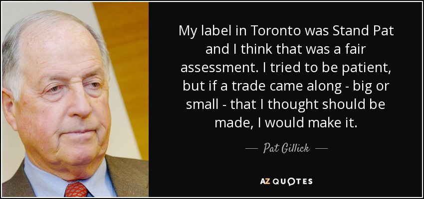 My label in Toronto was Stand Pat and I think that was a fair assessment. I tried to be patient, but if a trade came along - big or small - that I thought should be made, I would make it. - Pat Gillick