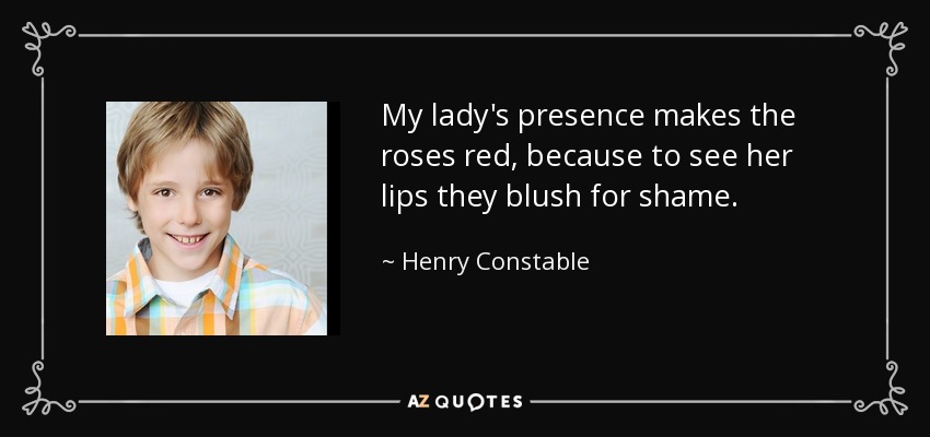 My lady's presence makes the roses red, because to see her lips they blush for shame. - Henry Constable