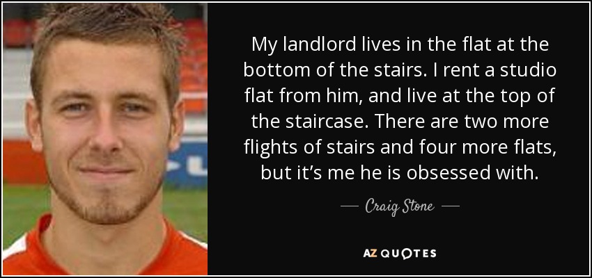 My landlord lives in the flat at the bottom of the stairs. I rent a studio flat from him, and live at the top of the staircase. There are two more flights of stairs and four more flats, but it’s me he is obsessed with. - Craig Stone