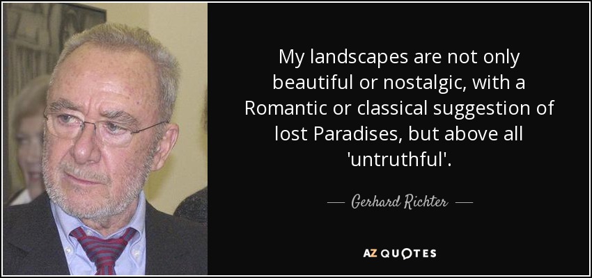 My landscapes are not only beautiful or nostalgic, with a Romantic or classical suggestion of lost Paradises, but above all 'untruthful'. - Gerhard Richter