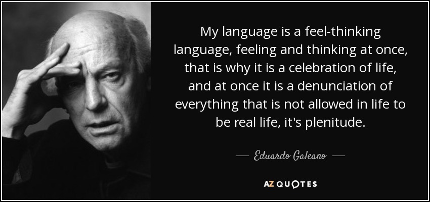 My language is a feel-thinking language, feeling and thinking at once, that is why it is a celebration of life, and at once it is a denunciation of everything that is not allowed in life to be real life, it's plenitude. - Eduardo Galeano