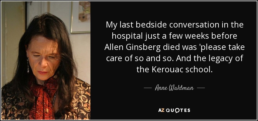 My last bedside conversation in the hospital just a few weeks before Allen Ginsberg died was 'please take care of so and so. And the legacy of the Kerouac school. - Anne Waldman