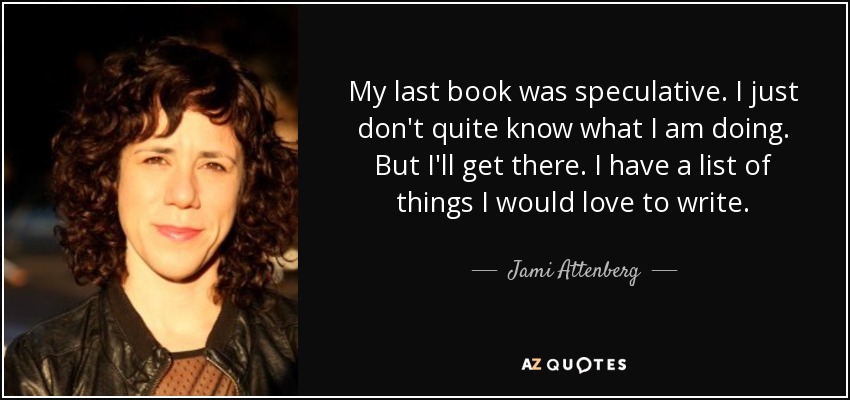 My last book was speculative. I just don't quite know what I am doing. But I'll get there. I have a list of things I would love to write. - Jami Attenberg