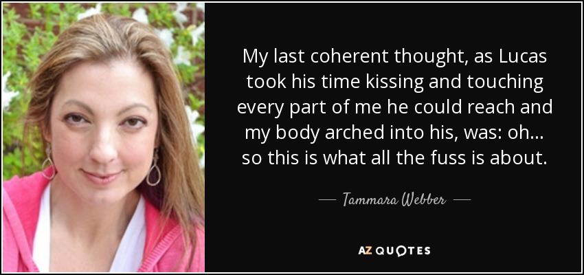 My last coherent thought, as Lucas took his time kissing and touching every part of me he could reach and my body arched into his, was: oh... so this is what all the fuss is about. - Tammara Webber