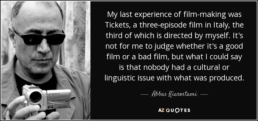 My last experience of film-making was Tickets, a three-episode film in Italy, the third of which is directed by myself. It's not for me to judge whether it's a good film or a bad film, but what I could say is that nobody had a cultural or linguistic issue with what was produced. - Abbas Kiarostami