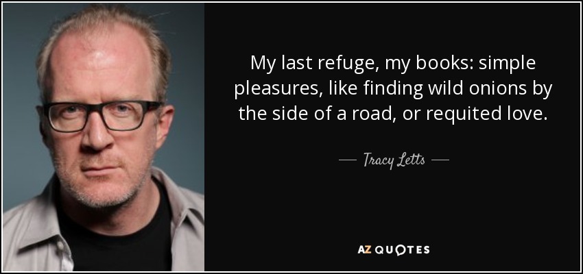 My last refuge, my books: simple pleasures, like finding wild onions by the side of a road, or requited love. - Tracy Letts