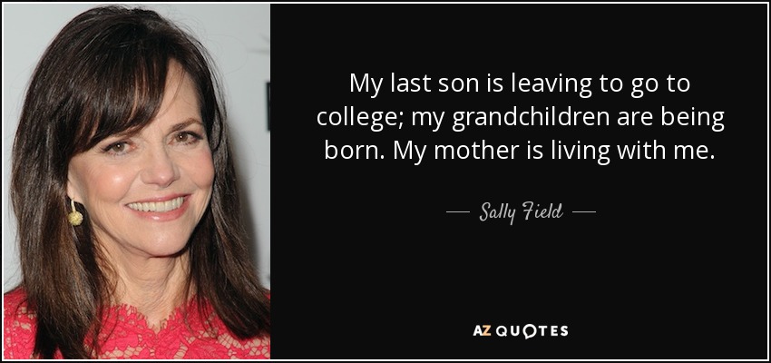 My last son is leaving to go to college; my grandchildren are being born. My mother is living with me. - Sally Field