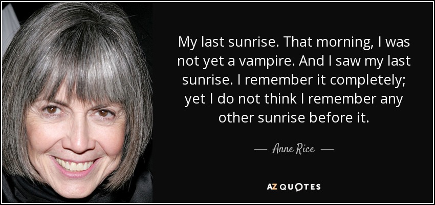 My last sunrise. That morning, I was not yet a vampire. And I saw my last sunrise. I remember it completely; yet I do not think I remember any other sunrise before it. - Anne Rice