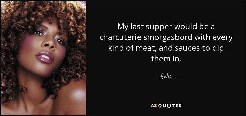 My last supper would be a charcuterie smorgasbord with every kind of meat, and sauces to dip them in. - Kelis