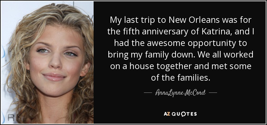 My last trip to New Orleans was for the fifth anniversary of Katrina, and I had the awesome opportunity to bring my family down. We all worked on a house together and met some of the families. - AnnaLynne McCord