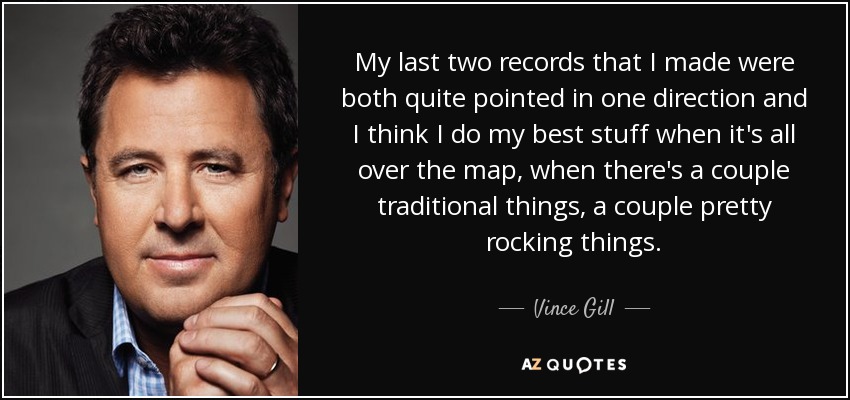 My last two records that I made were both quite pointed in one direction and I think I do my best stuff when it's all over the map, when there's a couple traditional things, a couple pretty rocking things. - Vince Gill