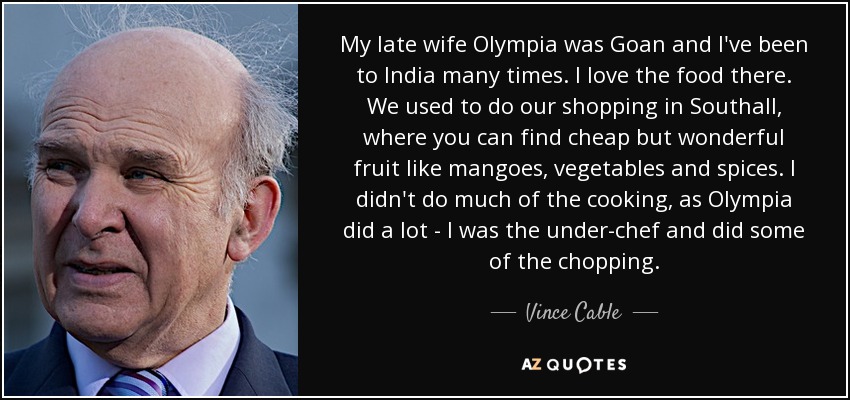 My late wife Olympia was Goan and I've been to India many times. I love the food there. We used to do our shopping in Southall, where you can find cheap but wonderful fruit like mangoes, vegetables and spices. I didn't do much of the cooking, as Olympia did a lot - I was the under-chef and did some of the chopping. - Vince Cable