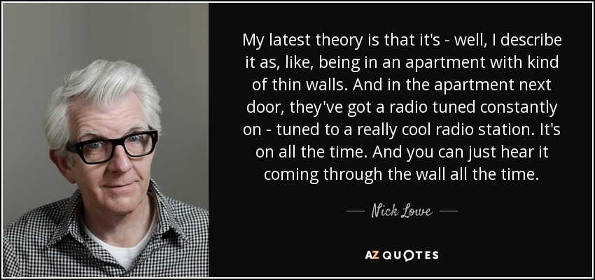 My latest theory is that it's - well, I describe it as, like, being in an apartment with kind of thin walls. And in the apartment next door, they've got a radio tuned constantly on - tuned to a really cool radio station. It's on all the time. And you can just hear it coming through the wall all the time. - Nick Lowe
