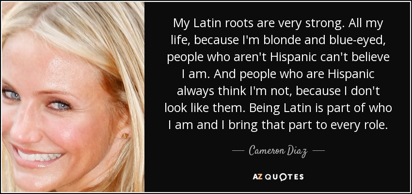 My Latin roots are very strong. All my life, because I'm blonde and blue-eyed, people who aren't Hispanic can't believe I am. And people who are Hispanic always think I'm not, because I don't look like them. Being Latin is part of who I am and I bring that part to every role. - Cameron Diaz