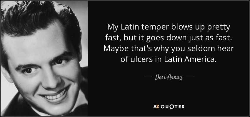 My Latin temper blows up pretty fast, but it goes down just as fast. Maybe that's why you seldom hear of ulcers in Latin America. - Desi Arnaz