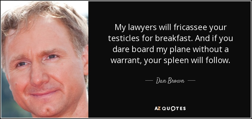 My lawyers will fricassee your testicles for breakfast. And if you dare board my plane without a warrant, your spleen will follow. - Dan Brown