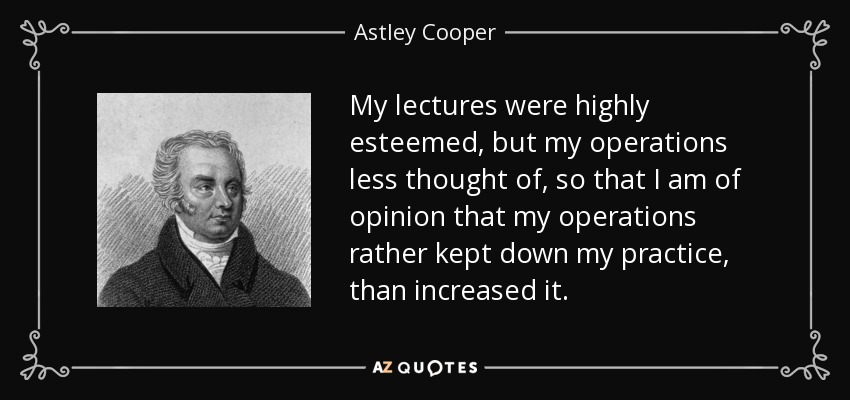 My lectures were highly esteemed, but my operations less thought of, so that I am of opinion that my operations rather kept down my practice, than increased it. - Astley Cooper