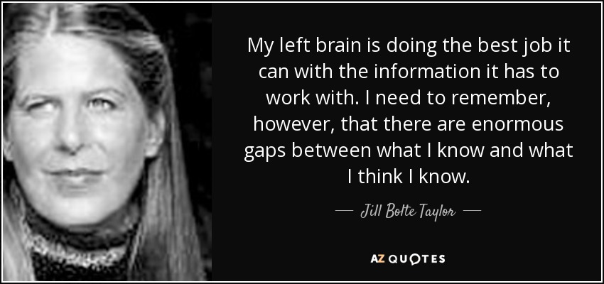 My left brain is doing the best job it can with the information it has to work with. I need to remember, however, that there are enormous gaps between what I know and what I think I know. - Jill Bolte Taylor