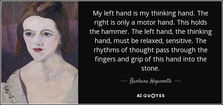 My left hand is my thinking hand. The right is only a motor hand. This holds the hammer. The left hand, the thinking hand, must be relaxed, sensitive. The rhythms of thought pass through the fingers and grip of this hand into the stone. - Barbara Hepworth
