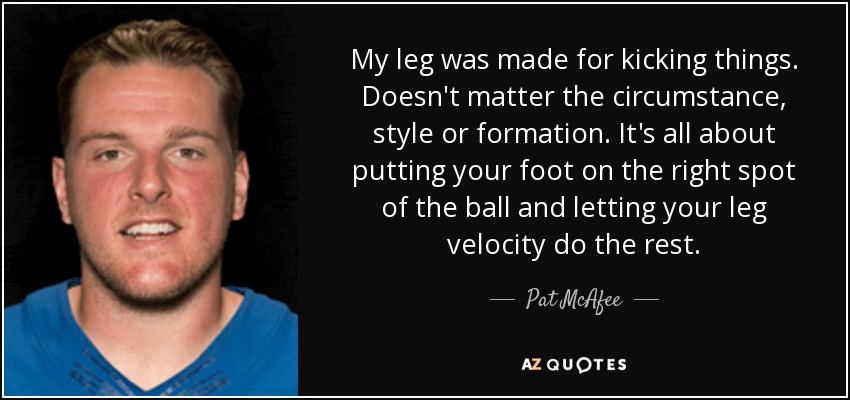 My leg was made for kicking things. Doesn't matter the circumstance, style or formation. It's all about putting your foot on the right spot of the ball and letting your leg velocity do the rest. - Pat McAfee