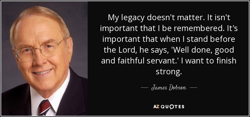 My legacy doesn't matter. It isn't important that I be remembered. It's important that when I stand before the Lord, he says, 'Well done, good and faithful servant.' I want to finish strong. - James Dobson