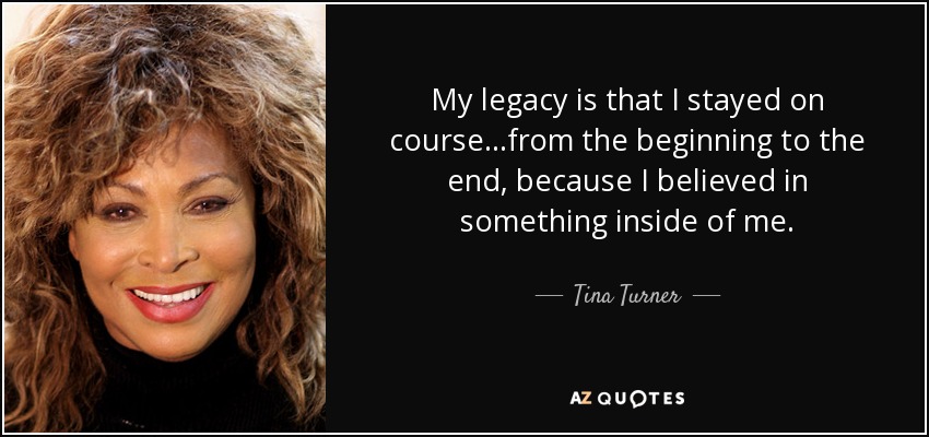 My legacy is that I stayed on course...from the beginning to the end, because I believed in something inside of me. - Tina Turner