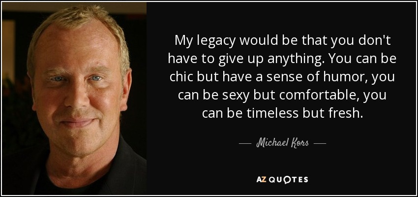 My legacy would be that you don't have to give up anything. You can be chic but have a sense of humor, you can be sexy but comfortable, you can be timeless but fresh. - Michael Kors
