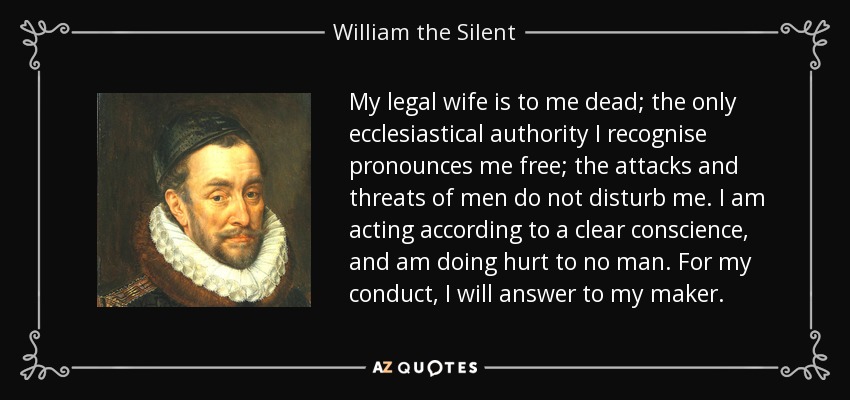 My legal wife is to me dead; the only ecclesiastical authority I recognise pronounces me free; the attacks and threats of men do not disturb me. I am acting according to a clear conscience, and am doing hurt to no man. For my conduct, I will answer to my maker. - William the Silent