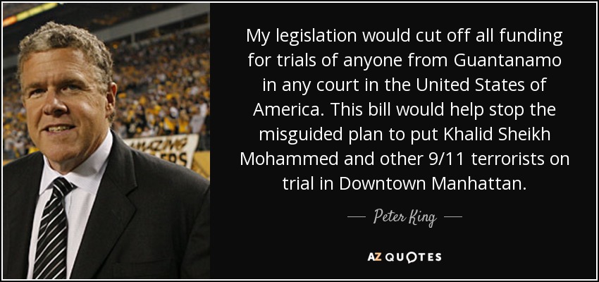 My legislation would cut off all funding for trials of anyone from Guantanamo in any court in the United States of America. This bill would help stop the misguided plan to put Khalid Sheikh Mohammed and other 9/11 terrorists on trial in Downtown Manhattan. - Peter King