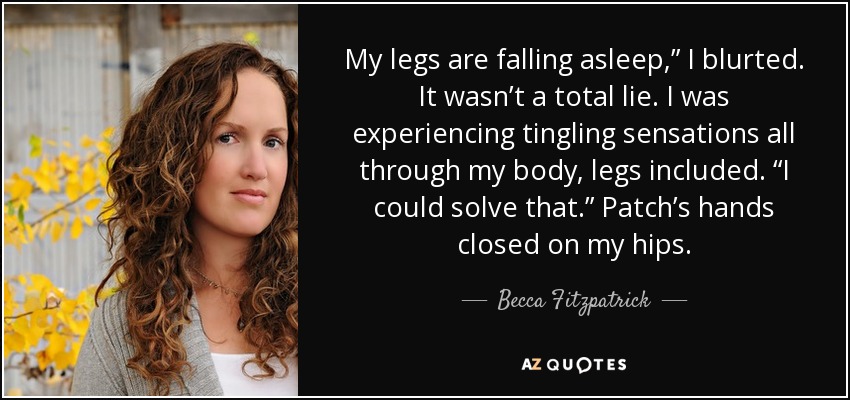 My legs are falling asleep,” I blurted. It wasn’t a total lie. I was experiencing tingling sensations all through my body, legs included. “I could solve that.” Patch’s hands closed on my hips. - Becca Fitzpatrick