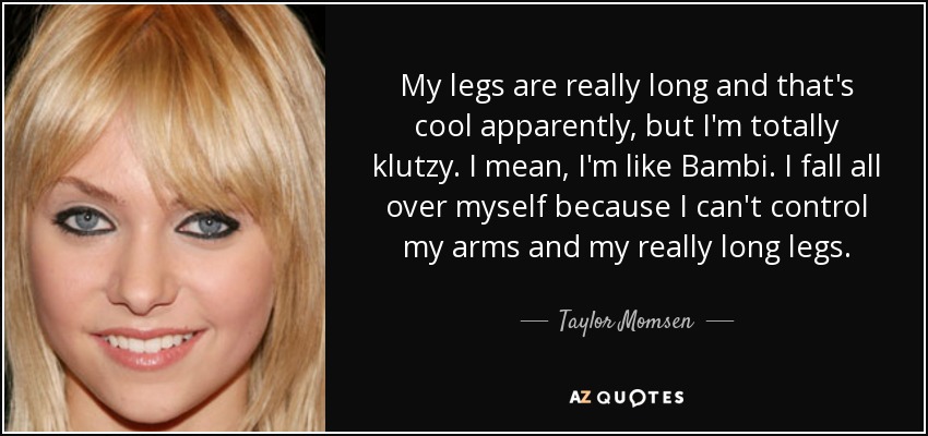 My legs are really long and that's cool apparently, but I'm totally klutzy. I mean, I'm like Bambi. I fall all over myself because I can't control my arms and my really long legs. - Taylor Momsen