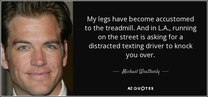 My legs have become accustomed to the treadmill. And in L.A., running on the street is asking for a distracted texting driver to knock you over. - Michael Weatherly