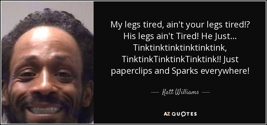 My legs tired, ain't your legs tired!? His legs ain't Tired! He Just... Tinktinktinktinktinktink, TinktinkTinktinkTinktink!! Just paperclips and Sparks everywhere! - Katt Williams