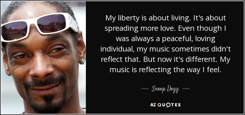 My liberty is about living. It's about spreading more love. Even though I was always a peaceful, loving individual, my music sometimes didn't reflect that. But now it's different. My music is reflecting the way I feel. - Snoop Dogg