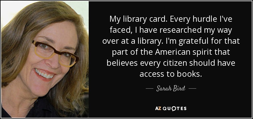 My library card. Every hurdle I've faced, I have researched my way over at a library. I'm grateful for that part of the American spirit that believes every citizen should have access to books. - Sarah Bird