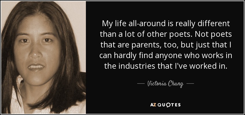 My life all-around is really different than a lot of other poets. Not poets that are parents, too, but just that I can hardly find anyone who works in the industries that I've worked in. - Victoria Chang