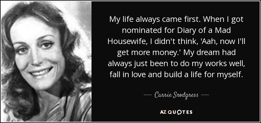 My life always came first. When I got nominated for Diary of a Mad Housewife, I didn't think, 'Aah, now I'll get more money.' My dream had always just been to do my works well, fall in love and build a life for myself. - Carrie Snodgress