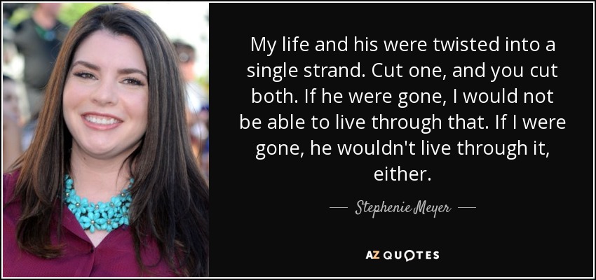 My life and his were twisted into a single strand. Cut one, and you cut both. If he were gone, I would not be able to live through that. If I were gone, he wouldn't live through it, either. - Stephenie Meyer