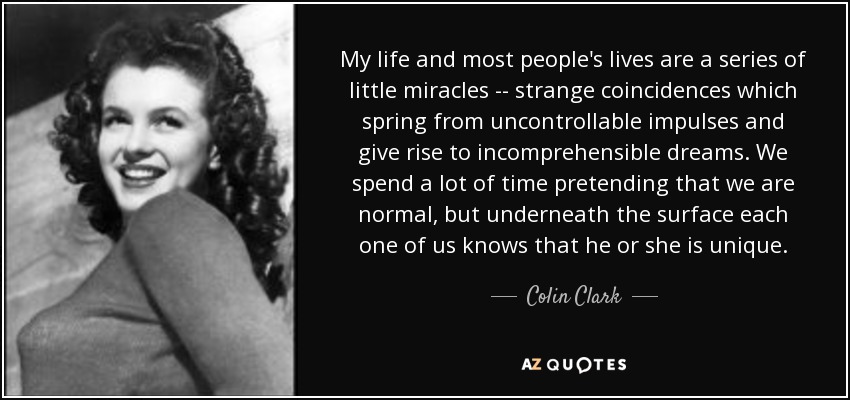 My life and most people's lives are a series of little miracles -- strange coincidences which spring from uncontrollable impulses and give rise to incomprehensible dreams. We spend a lot of time pretending that we are normal, but underneath the surface each one of us knows that he or she is unique. - Colin Clark