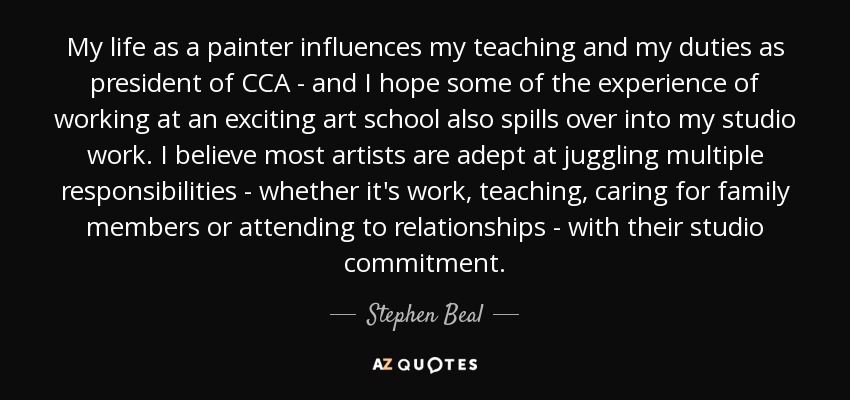 My life as a painter influences my teaching and my duties as president of CCA - and I hope some of the experience of working at an exciting art school also spills over into my studio work. I believe most artists are adept at juggling multiple responsibilities - whether it's work, teaching, caring for family members or attending to relationships - with their studio commitment. - Stephen Beal