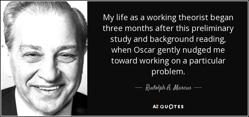 My life as a working theorist began three months after this preliminary study and background reading, when Oscar gently nudged me toward working on a particular problem. - Rudolph A. Marcus