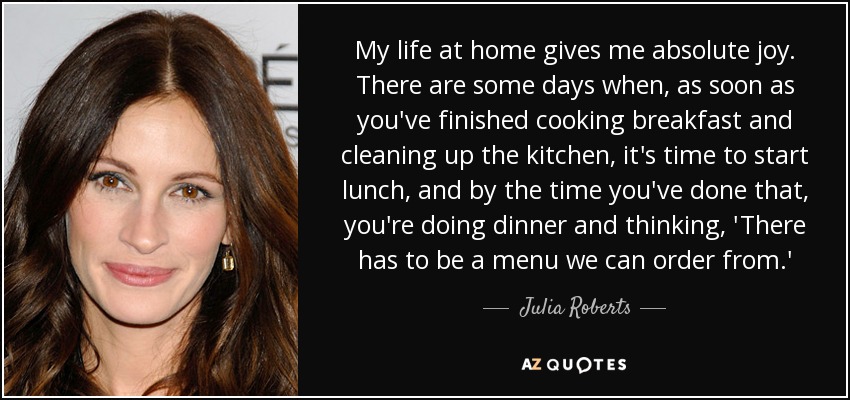 My life at home gives me absolute joy. There are some days when, as soon as you've finished cooking breakfast and cleaning up the kitchen, it's time to start lunch, and by the time you've done that, you're doing dinner and thinking, 'There has to be a menu we can order from.' - Julia Roberts