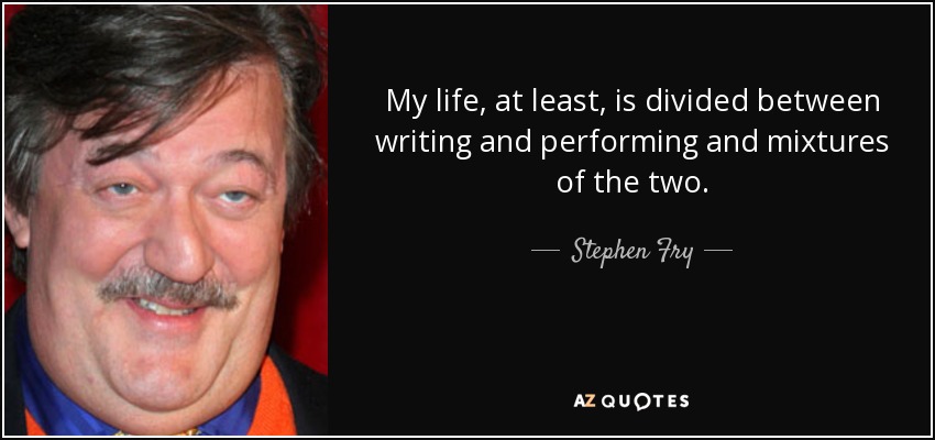 My life, at least, is divided between writing and performing and mixtures of the two. - Stephen Fry