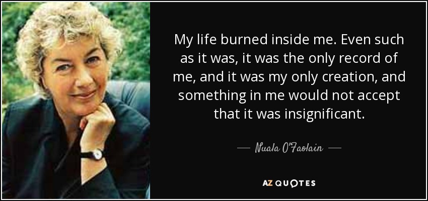 My life burned inside me. Even such as it was, it was the only record of me, and it was my only creation, and something in me would not accept that it was insignificant. - Nuala O'Faolain