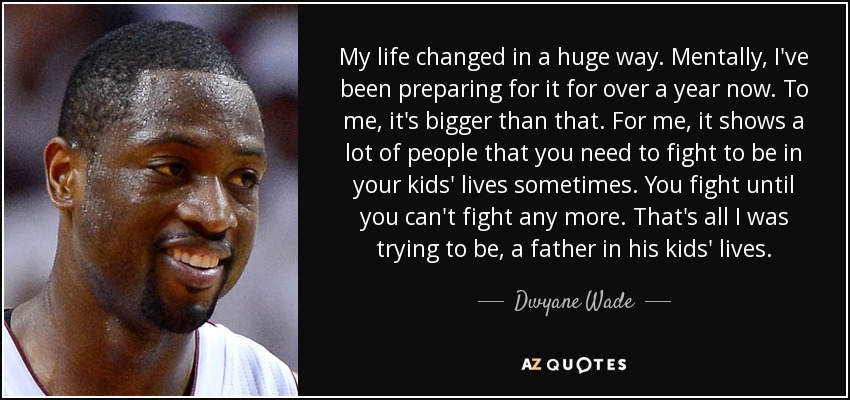 My life changed in a huge way. Mentally, I've been preparing for it for over a year now. To me, it's bigger than that. For me, it shows a lot of people that you need to fight to be in your kids' lives sometimes. You fight until you can't fight any more. That's all I was trying to be, a father in his kids' lives. - Dwyane Wade