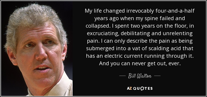 My life changed irrevocably four-and-a-half years ago when my spine failed and collapsed. I spent two years on the floor, in excruciating, debilitating and unrelenting pain. I can only describe the pain as being submerged into a vat of scalding acid that has an electric current running through it. And you can never get out, ever. - Bill Walton