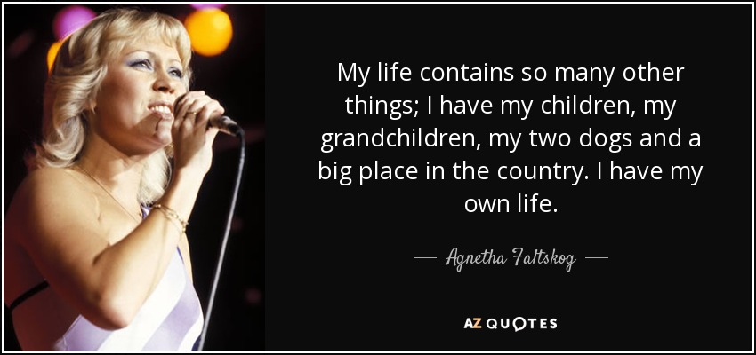 My life contains so many other things; I have my children, my grandchildren, my two dogs and a big place in the country. I have my own life. - Agnetha Faltskog