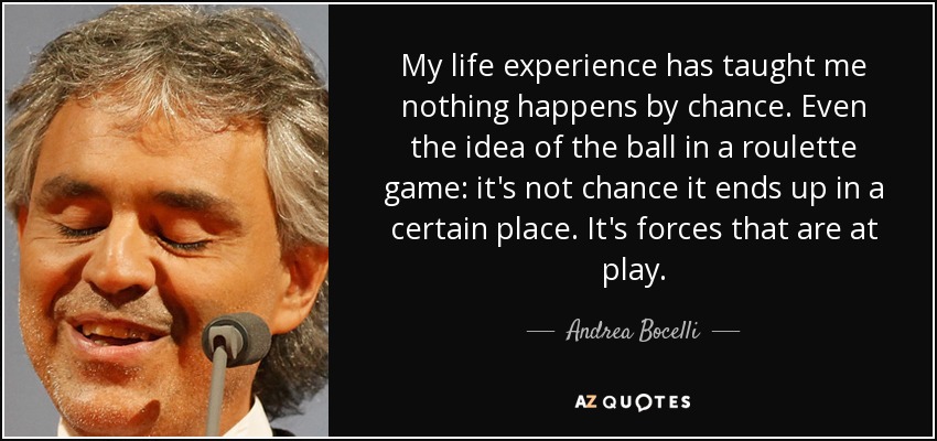 My life experience has taught me nothing happens by chance. Even the idea of the ball in a roulette game: it's not chance it ends up in a certain place. It's forces that are at play. - Andrea Bocelli