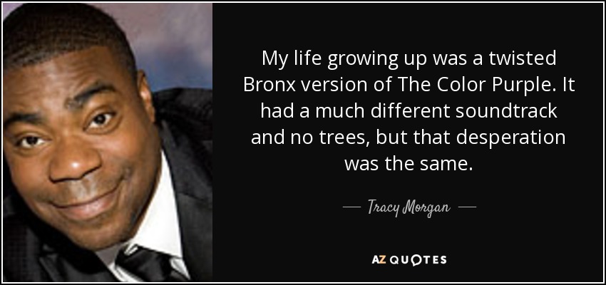 My life growing up was a twisted Bronx version of The Color Purple. It had a much different soundtrack and no trees, but that desperation was the same. - Tracy Morgan